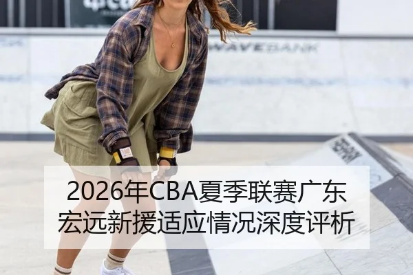 2026年CBA夏季联赛广东宏远新援适应情况深度评析