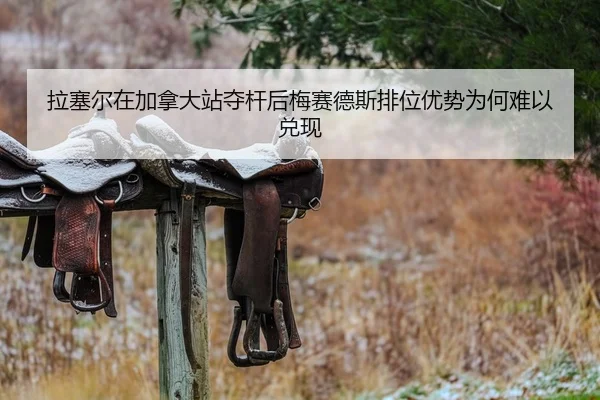 拉塞尔在加拿大站夺杆后梅赛德斯排位优势为何难以兑现