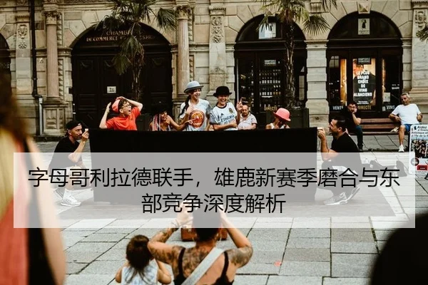 字母哥利拉德联手，雄鹿新赛季磨合与东部竞争深度解析