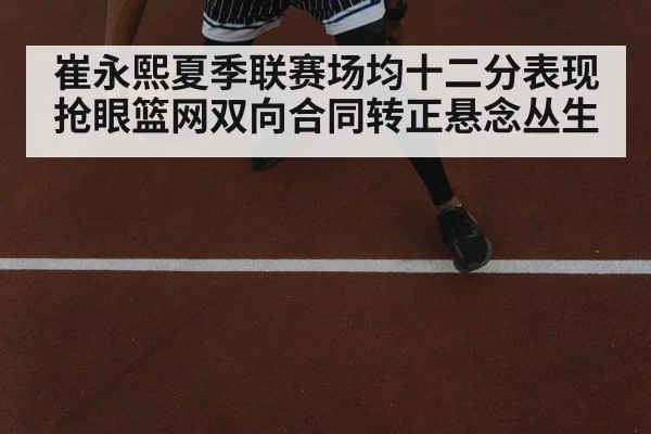 崔永熙夏季联赛场均十二分表现抢眼篮网双向合同转正悬念丛生