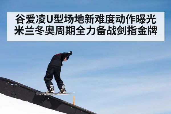 谷爱凌U型场地新难度动作曝光 米兰冬奥周期全力备战剑指金牌